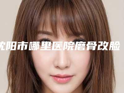 沈阳市哪里医院磨骨改脸型好(沈阳美丽会私人定制美容机构去了都说好)