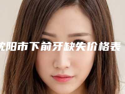 沈阳市下前牙缺失价格表(费用)热门出炉-沈阳市下前牙缺失价格