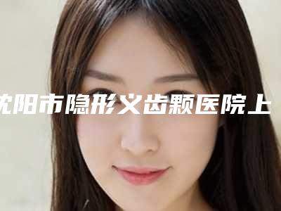 沈阳市隐形义齿颗医院上榜名单都是哪些机构（沈阳铁西金海永嘉口腔技术前沿口碑专业）