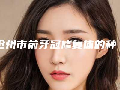 沧州市前牙冠修复体的种类医生在榜清单top10技术口碑俱佳-沧州市褚国华口腔医生