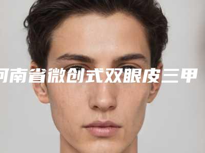 河南省微创式双眼皮三甲医院-河南省微创式双眼皮医院在榜清单前十强一览