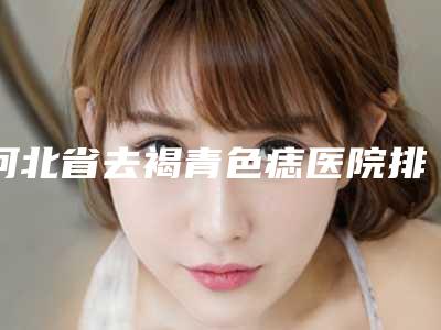 河北省去褐青色痣医院排行榜各个口碑佳(高碑店市燕赵大街惠美烧伤整形外科诊所全城风靡深入了解)
