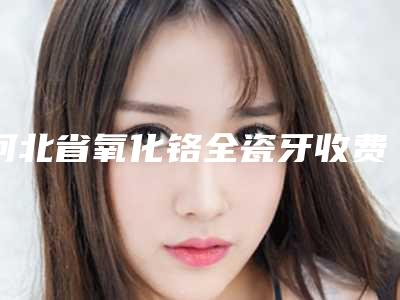 河北省氧化铬全瓷牙收费明细人气项目2025来惹-河北省氧化铬全瓷牙价格