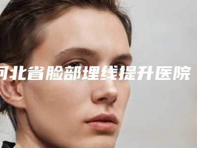 河北省脸部埋线提升医院排名名单刷新了(河北省脸部埋线提升整形医院)