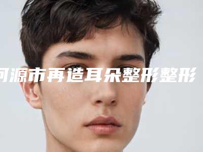 河源市再造耳朵整形整形医院前十排行榜名单已出(河源曙光医疗美容门诊部价格童叟无欺)