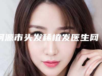 河源市头发稀植发医生网友力荐名单公开-河源市头发稀植发医生