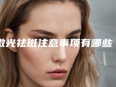 激光祛斑注意事项有哪些,为什么明星不激光祛斑