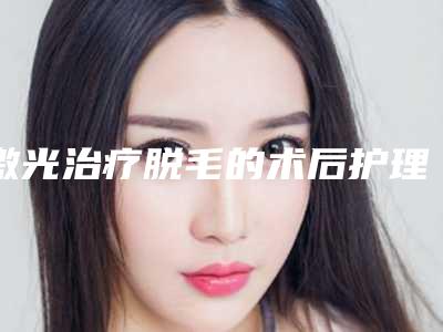 激光治疗脱毛的术后护理怎么做_激光治疗脱毛后的保养事项