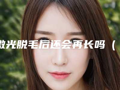 激光脱毛后还会再长吗(激光脱毛掉毛后会再长吗)