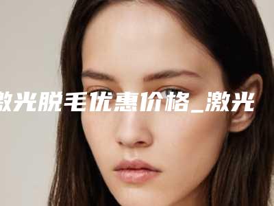 激光脱毛优惠价格_激光脱毛整形价格高不高？