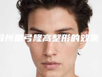 滁州眉弓隆高整形的效果怎么样,滁州眉弓隆高的效果保持时间长吗