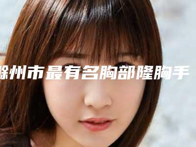 滁州市最有名胸部隆胸手术医生(李瑞医生专家介绍_案例对比图)
