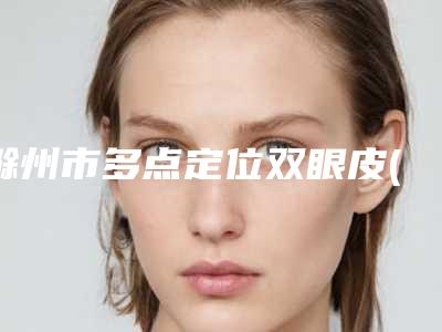 滁州市多点定位双眼皮(价格表)医生名单一览(8月-3月多点定位双眼皮均价为:10178元)