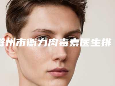 滁州市衡力肉毒素医生排行前十强名单有变化-滁州市衡力肉毒素医生