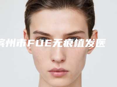 滨州市FUE无痕植发医生排名榜大评比-张晓强医生权威的医生种草