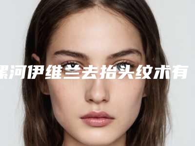 漯河伊维兰去抬头纹术有什么缺点多少钱(漯河伊维兰去抬头纹大概价格一共多少)