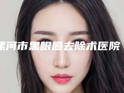 漯河市黑眼圈去除术医院在榜名单哪家技术棒(漯河市黑眼圈去除术整形医院)