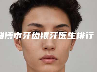 淄博市牙齿镶牙医生排行榜综合实力top10为您星选-淄博市杨立强口腔医生