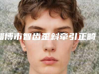 淄博市智齿歪斜牵引正畸医生在榜清单前十揭露-淄博市智齿歪斜牵引正畸口腔医生