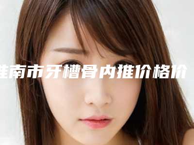 淮南市牙槽骨内推价格价位表官网正规2025上线-淮南市牙槽骨内推价格