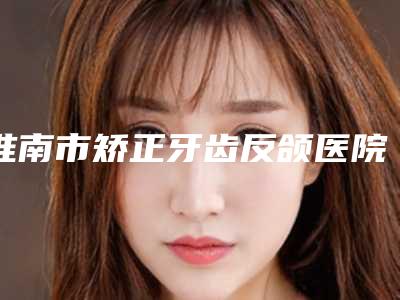 淮南市矫正牙齿反颌医院排名top10强哪个实力赞（淮南市矫正牙齿反颌口腔医院经验丰富）
