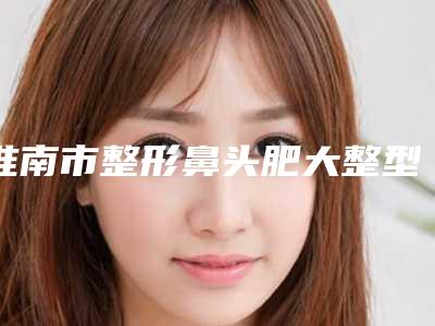 淮南市整形鼻头肥大整型医院哪些靠谱-鼻头肥大整型手术价格大概是多少呢