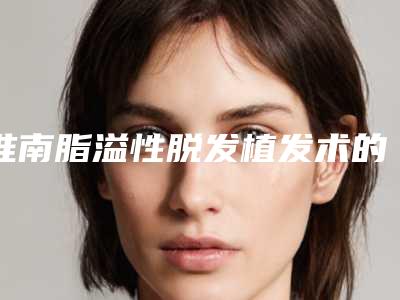淮南脂溢性脱发植发术的适应症及手术价格