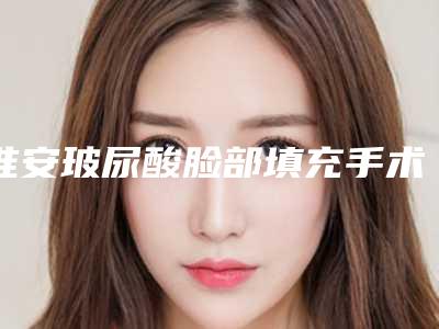 淮安玻尿酸脸部填充手术费用多少和哪些因素相关