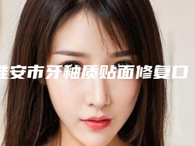 淮安市牙釉质贴面修复口腔医生上榜清单前十佳新公布-淮安市牙釉质贴面修复医生实力出众