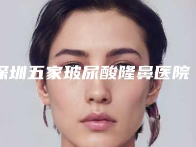 深圳五家玻尿酸隆鼻医院推荐榜单发布2025年