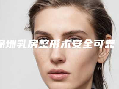 深圳乳房整形术安全可靠有保障