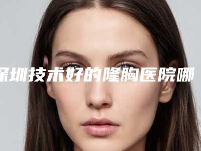 深圳技术好的隆胸医院哪家好(深圳技术好的隆胸医院哪家好点)
