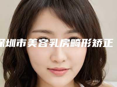 深圳市美容乳房畸形矫正术医院-深圳市乳房畸形矫正术医院排名专家终于入围了