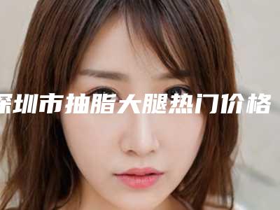 深圳市抽脂大腿热门价格表火爆一览(近6个月均价为：19423元)