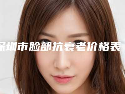 深圳市脸部抗衰老价格表2025公布-深圳市脸部抗衰老整容费用是多少