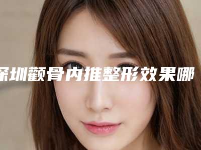 深圳颧骨内推整形效果哪家专业,深圳颧骨内推整形效果哪家专业