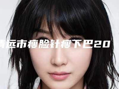 清远市瘦脸针瘦下巴2025新版价格表项目分享-清远市瘦脸针瘦下巴价位一般是多少