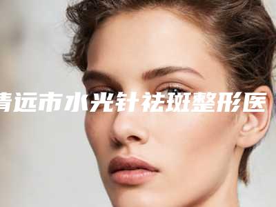 清远市水光针祛斑整形医生哪个效果好-吴艺医生值得一看