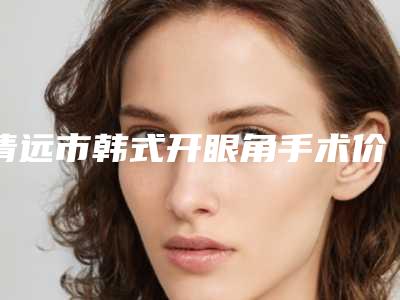 清远市韩式开眼角手术价格表2025版上线(2025年3月均价为:4992元)