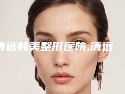 清远韩美整形医院,清远瑞丽医疗整形美容门诊部口碑技术对比出炉