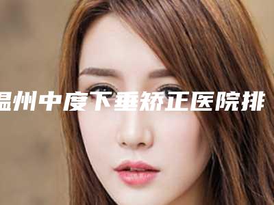 温州中度下垂矫正医院排名三甲对决民营口碑胜出者揭晓:三甲V整形专业比拼!