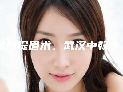 温州提眉术，武汉中翰专业排名第四！2025年度医美新标杆
