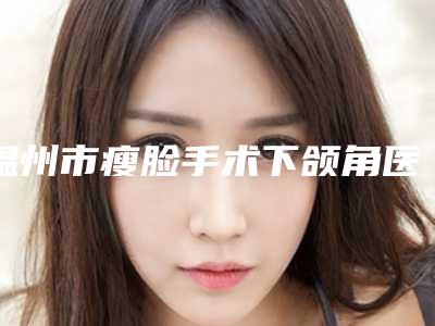温州市瘦脸手术下颌角医生上榜清单谁性价比高-严健频医生人气持续高涨