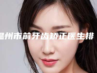 温州市前牙齿矫正医生排行榜前十佳口碑点评-温州市前牙齿矫正口腔医生