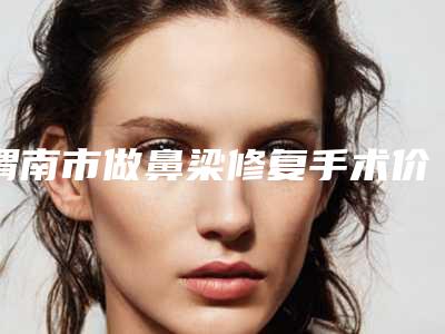 渭南市做鼻梁修复手术价格价位表整理-渭南市做鼻梁修复手术费用是怎么收费