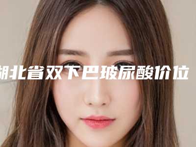 湖北省双下巴玻尿酸价位表全面了解-湖北省双下巴玻尿酸均价为18357元