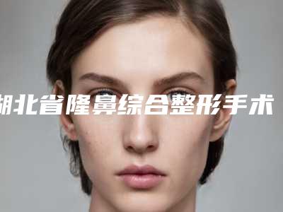 湖北省隆鼻综合整形手术医生排名榜大全必看-湖北省隆鼻综合整形手术医生