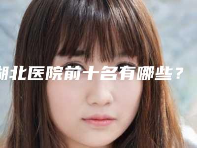 湖北医院前十名有哪些?更新前十排名!