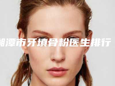 湘潭市牙填骨粉医生排行榜十强安利-湘潭市牙填骨粉口腔医生