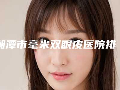 湘潭市毫米双眼皮医院排行top10哪几家效果好(周希医疗美容门诊部专家呼声很高)